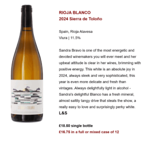 RIOJA BLANCO 2024 Sierra de Toloño Spain, Rioja Alavesa Viura | 11.5% Sandra Bravo is one of the most energetic and devoted winemakers you will ever meet and her upbeat attitude is clear in her wines, brimming with positive energy. This white is an absolute joy in 2024, always sleek and very sophisticated, this year is even more delicate and fresh than vintages. Always delightfully light in alcohol - Sandra's delightful Blanco has a fresh mineral, almost saltily tangy drive that steals the show, a really easy to love and surprisingly perky white. L&S £18.50 single bottle £16.75 in a full or mixed case of 12