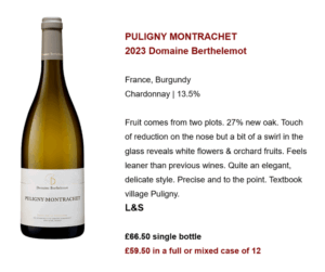 PULIGNY MONTRACHET 2023 Domaine Berthelemot France, Burgundy Chardonnay | 13.5% Fruit comes from two plots. 27% new oak. Touch of reduction on the nose but a bit of a swirl in the glass reveals white flowers & orchard fruits. Feels leaner than previous wines. Quite an elegant, delicate style. Precise and to the point. Textbook village Puligny. L&S £66.50 single bottle £59.50 in a full or mixed case of 12