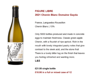 FIGURE LIBRE 2021 Chenin Blanc Domaine Gayda France, Languedoc-Roussillon Chenin Blanc | 13% Only 5000 bottles produced and made in concrete eggs to maintain freshness. Classic green apple Chenin, with a flourish of ripe apricot. Rich in the mouth with lovely integrated pastry notes that give contrast to the sleek acid, and the stone fruit There is a lovely bitter tug on the finish that leaves you feeling refreshed and wanting more. L&S £21.50 single bottle £18.95 in a full or mixed case of 12