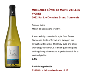 MUSCADET SÈVRE ET MAINE VIEILLES VIGNES 2022 Sur Lie Domaine Bruno Cormerais France, Loire Melon de Bourgogne | 12.5% A wonderfully characterful style from Bruno Cormerais, hints of fennel and tarragon run throughout this wine. Thrillingly pure and crisp, with tangy citrus fruit, it is thirst-quenching and enticing in equal measure. A perfect match for a seafood platter. L&S £16.95 single bottle £15.50 in a full or mixed case of 12