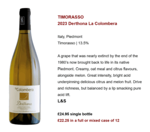 TIMORASSO 2023 Derthona La Colombera Italy, Piedmont Timorasso | 13.5% A grape that was nearly extinct by the end of the 1980’s now brought back to life in its native Piedmont. Creamy, oat meal and citrus flavours, alongside melon. Great intensity, bright acid underpinning delicious citrus and melon fruit. Drive and richness, but balanced by a lip smacking pure acid lift. L&S £24.95 single bottle £22.25 in a full or mixed case of 12