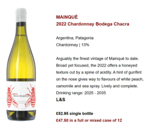 MAINQUÉ 2022 Chardonnay Bodega Chacra Argentina, Patagonia Chardonnay | 13% Arguably the finest vintage of Mainqué to date. Broad yet focused, the 2022 offers a honeyed texture cut by a spine of acidity. A hint of gunflint on the nose gives way to flavours of white peach, camomile and sea spray. Lively and complete. Drinking range: 2025 - 2035 L&S £52.95 single bottle £47.50 in a full or mixed case of 12
