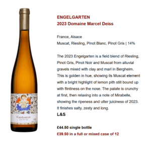 ENGELGARTEN 2023 Domaine Marcel Deiss France, Alsace Muscat, Riesling, Pinot Blanc, Pinot Gris | 14% The 2023 Engelgarten is a field blend of Riesling, Pinot Gris, Pinot Noir and Muscat from alluvial gravels mixed with clay and marl in Bergheim. This is golden in hue, showing its Muscat element with a bright highlight of lemon pith still bound up with flintiness on the nose. The palate is crunchy at first, then relaxing into a note of Mirabelle, showing the ripeness and utter juiciness of 2023. It finishes salty, zesty and long. L&S £44.50 single bottle £39.50 in a full or mixed case of 12