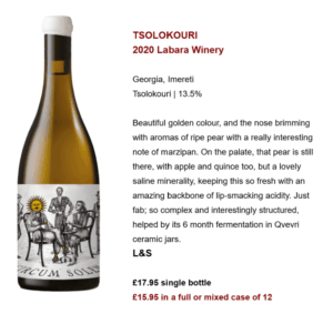 TSOLOKOURI 2020 Labara Winery Georgia, Imereti Tsolokouri | 13.5% Beautiful golden colour, and the nose brimming with aromas of ripe pear with a really interesting note of marzipan. On the palate, that pear is still there, with apple and quince too, but a lovely saline minerality, keeping this so fresh with an amazing backbone of lip-smacking acidity. Just fab; so complex and interestingly structured, helped by its 6 month fermentation in Qvevri ceramic jars. L&S £17.95 single bottle £15.95 in a full or mixed case of 12