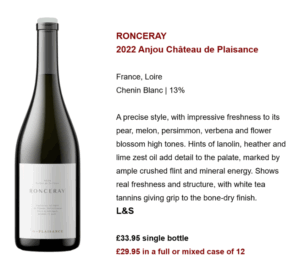 RONCERAY 2022 Anjou Château de Plaisance France, Loire Chenin Blanc | 13% A precise style, with impressive freshness to its pear, melon, persimmon, verbena and flower blossom high tones. Hints of lanolin, heather and lime zest oil add detail to the palate, marked by ample crushed flint and mineral energy. Shows real freshness and structure, with white tea tannins giving grip to the bone-dry finish. L&S £33.95 single bottle £29.95 in a full or mixed case of 12