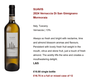 SUAVIS 2024 Vernaccia Di San Gimignano Mormoraia Italy, Tuscany Vernaccia | 13% Always so fresh and bright with nectarine, lime and almond blossom aromas and flavours. Persistent with lovely fresh fruit weight in the mouth, citrus and stone fruit, just a touch of fresh almond. The acidity lifts the wine and creates a mouthwatering delight. L&S £18.50 single bottle £16.75 in a full or mixed case of 12